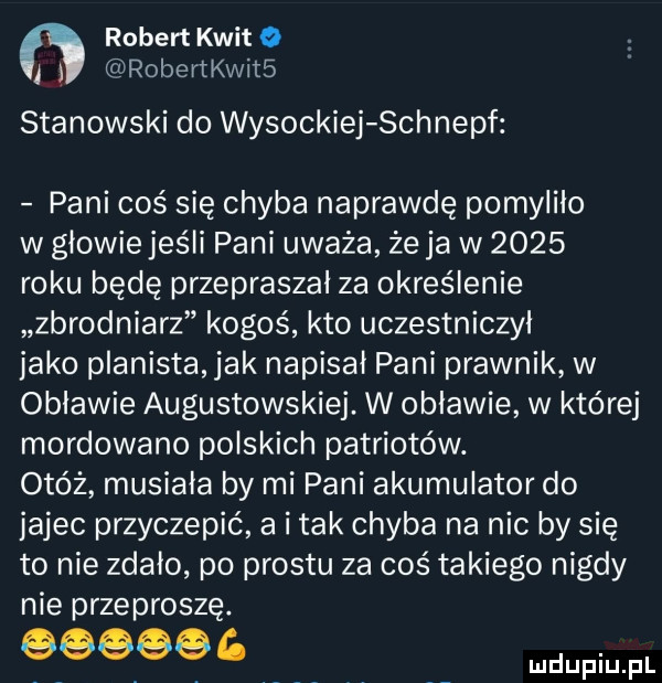 robert kwit o i robertkwits stanowski do wysockiej schnepf pani coś się chyba naprawdę pomyliło w głowie jeśli pani uważa że ja w      roku będę przepraszai za określenie zbrodniarz kogoś kto uczestniczył jako planista jak napisał pani prawnik w objawie augustowskiej. w objawie w której mordowano polskich patriotów. otóż musiała by mi pani akumulator do jajec przyczepić a imak chyba na nic by się to nie zdało po prestu za coś takiego nigdy nie przeproszę