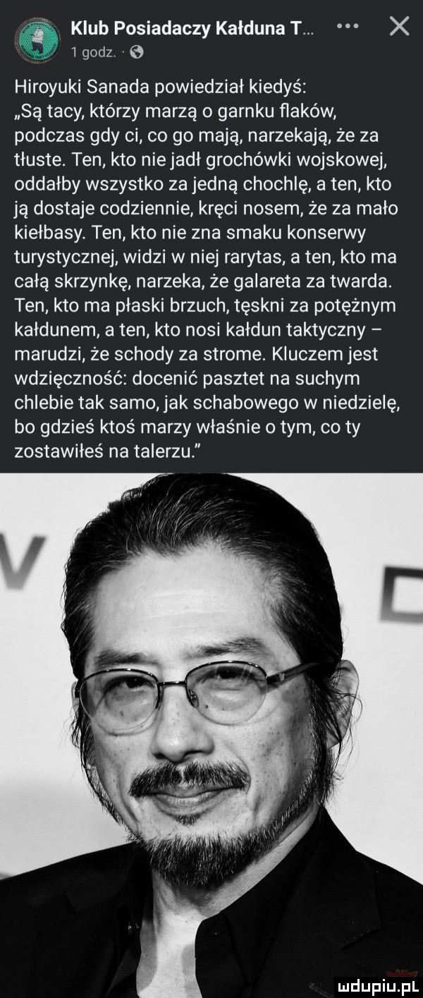 klub posiadaczy kałduna t. x        e hiroyuki sanaka powiedział kiedyś są tacy. którzy marzą o garnku flaków podczas gdy ci co go mają narzekają że za tłuste. ten kto niejadł grochówki wojskowej oddałby wszystko za jedną chochlę a ten kto ją dostaje codziennie kręci nosem ze za mało kiełbasy. ten kto nie zna smaku konserwy turystycznej widzi w niej rarytas a ten kto ma całą skrzynkę narzeka że galareta za twarda. ten kto ma płaski brzuch tęskni za potężnym kałdunem a ten kto nosi kałdun taktyczny marudzi że schody za strome. kluczem jest wdzięczność docenić pasztet na suchym chlebie tak samo jak schabowego w niedzielę bo gdzieś ktoś marzy właśnie o tym co ty zostawiłeś na talerzu ludupiu pl