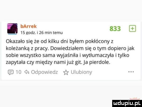 bałrek        gudz. i    mm emu okazało się że od kilku dni byłem pokłócony z koleżanką z pracy. dowiedziałem się o tym dopiero jak sobie wszystko sama wyjaśniła i wytłumaczyła itylko zapytała czy między nami już git ja pierdole e w c odymvuenz iły u utnony