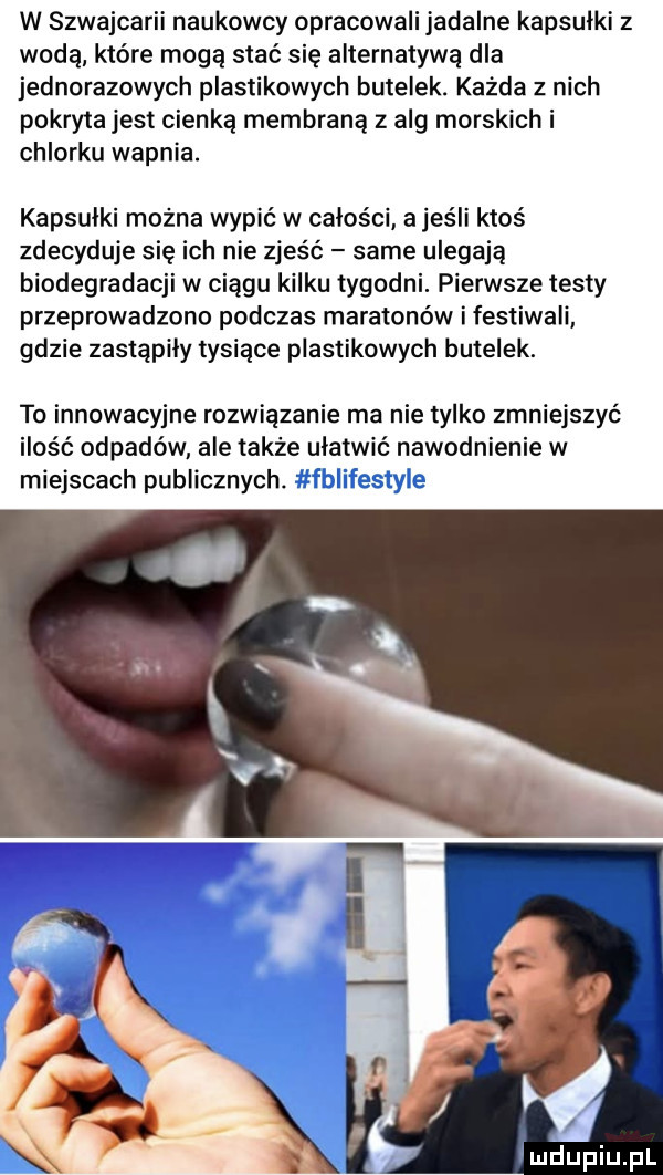 w szwajcarii naukowcy opracowali jadalne kapsulki z wodą które mogą stać się alternatywą dla jednorazowych plastikowych butelek. każda z nich pokryta jest cienką membraną z alg morskich i chlorku wapnia. kapsulki mozna wypić w całości a jeśli ktoś zdecyduje się ich nie zjeść same ulegają biodegradacji w ciągu kilku tygodni. pierwsze testy przeprowadzono podczas maratonów i festiwali gdzie zastąpiły tysiące plastikowych butelek. to innowacyjne rozwiązanie ma nie tylko zmniejszyć ilość odpadów ale także ułatwić nawodnienie w miejscach publicznych
