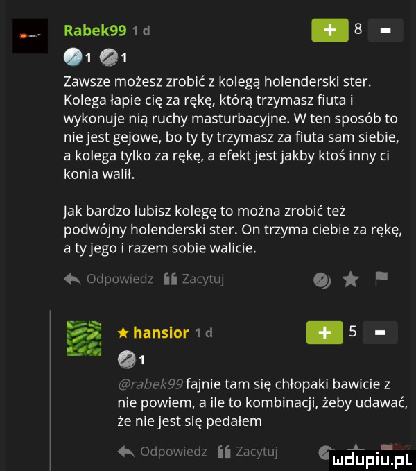 rabek     rl. b   q   zawsze możesz zrobić z kolegą holenderski ster. kolega lapie cię za rękę którą trzymasz fiuta i wykonuje nią ruchy masturbacyjne. w ten sposób to niejest gajowe bo ty ty trzymasz za fiuta sam siebie a kolega tylko za rękę a efektjestjakby ktoś inny ci konia walił. jak bardzo lubisz kolegę to można zrobić też podwójny holenderski ster on trzyma ciebie za rękę a tylego i razem sobie walicie. mamuni ii w o i a thansmrid   q  . v   m nik fajnie tam się chlopaki bawicie z nie powiem a ile to kombinacji żeby udawać że nie jest się pedalem um my a      ą