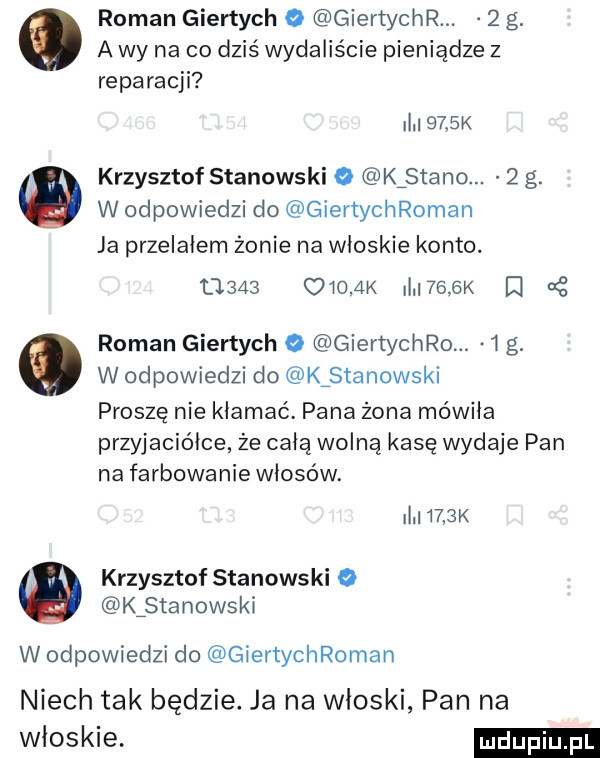 a wy na co dziś wydaliście pieniądze z   roman giertych o giertycnr.   g. reparacji i     x krzysztof stanowski o kfstano.   g. w odpowiedzi do giertychroman ja przelałem żonie na włoskie konto.       oioak i     k lt roman giertych o giertycnro.  g. w odpowiedzi do kźstanowski proszę nie kłamać pana żona mówiła przyjaciółce że całą wolną kasę wydaje pan na farbowanie włosów. i    k krzysztof stanowski o kźstanowski w odpowiedzi do giertychroman niech tak będzie. ja na włoski pan na obskie