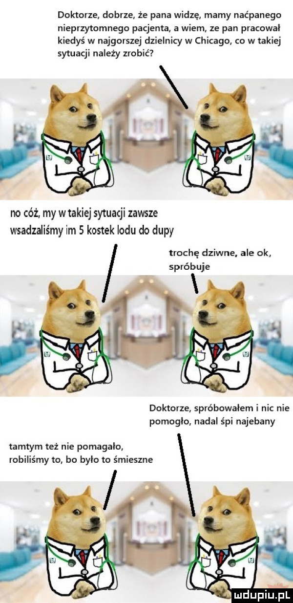 doktorze dobrze że pana widię mamy naćpanego nieprzytmmnegc pacjenta a wiem ze pan pracowal kiedyś w najgorszej dzielnicy w chicago. to w takiej sytuacji należy zrobić no cóż my wtakiej sytuacji zawsze wsadzdiśmy im   kostek lodu do dupy trochę dziwne. ale ok. spróbuje doktorze spróbowałem i nic nie pomoglo nadal śpi najebany tamtym też nie pomagalo robiliśmy to bo było to śmieszne mdupiliel