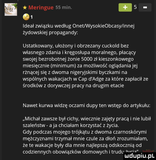 i merengue    um     ideał zwiazku według onet wysokieobcasy innej żydowskiej propagandy ustatkowany ułożony i obrzezany cuckold bez własnego zdania i kręgosłupa moralnego płacący swojej bezrobotnej żonie      zł kieszonkowego miesięcznie minimum za możliwość ogladaniajej rznącej się z dwoma nigeryjskimi byczkami na wspólnych wakacjach w cap d adze za które zapłacił ze środków z dorywczej pracy na drugim etacie nawet kurwa widzę oczami dupy ten wstęp do artykułu michał zawsze był cichy wiecznie zajęty praca i nie lubił szaleństw a ja chciałam korzystać z życia. gdy podczas mojego trójkątu z dwoma czarnoskórymi mężczyznami trzymał mnie czułe za dłoń zrozumiałam że te wakacje były dla mnie najlepsza odskocznia od codzienn ch obowi zdów damo chitrudu żucia. y ą wy mduplu pl