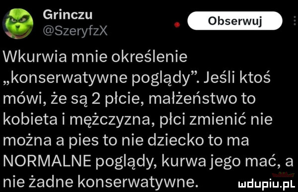 szeryfzx wkurwia mnie określenie konserwatywne poglądy. jeśli ktoś mówi że są   picie małżeństwo to kobieta i mężczyzna płci zmienić nie można a pies to nie dziecko to ma normalne poglądy kurwajego mać a nie żadne konserwatywne