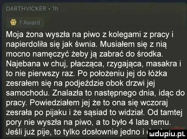 moja żona wyszła na piwo z kolegami z pracy i napierdoliła się jak s wnba. musiałem się z nią mocno namęczyć żeby ją zabrać do środka. najebana w chuj płacząca rzygajaca masakra i to nie pierwszy raz. po położeniu jej do łóżka zesrałem się na podjeździe obok drzwi jej samochodu. znalazła to następnego dnia idąc do pracy. powiedziałem jej że to ona się wczoraj zesrała po pijaku i że sasiad to widziai. od tamtej pory nie wyszła na piwo a to było   iata temu. jeśli już pije to tylko dosłownie jedno i leﬁpiu pl