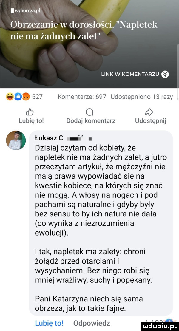 lupllm uull obrzezanie w lorosłóśći. napletek nie ma żadnych zalet link w komentarzu if     komentarze     udostępnionoibrazy ub o a lubię to dodaj komentarz udostępnij łukaszc i dzisiaj czytam od kobiety że napletek nie ma żadnych zalet a jutro przeczytam artykul że mężczyźni nie mają prawa wypowiadać się na kwestie kobiece na których się znać nie mogą. a wlosy na nogach i pod pachami są naturalne i gdyby były bez sensu to by ich natura nie dała co wynika z niezrozumienia ewolucji. i tak napletek ma zalety chroni żołądź przed otarciami i wysychaniem. bez niego robi się mniej wrażliwy suchy i popękany. pani katarzyna niech się sama obrzeża jak to takie fajne. lubię to odpowiedz w
