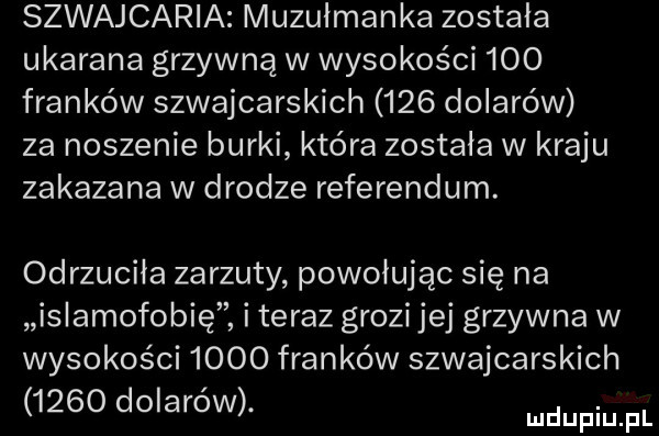 szwajcaria muzułmanka zostala ukarana grzywną w wysokości     franków szwajcarskich     dolarów za noszenie burki która została w kraju zakazana w drodze referendum. odrzuciła zarzuty powołując się na islamofobię i teraz grozi jej grzywna w wysokości      franków szwajcarskich      dolarów. mdupiu pl