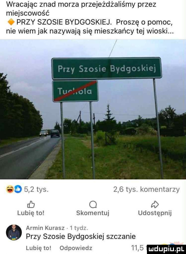 wracając znad morza przejeżdżaliśmy przez miejscowość   przy szosie bydgoskiej. proszę o pomoc nie wiem jak nazywają się mieszkańcy tej wioski. a     tys     tys. komentarzy c q a lubię to skomentuj udostępnij armin kurasz j ud. przy szosie bydgoskiej szczanie lubię to oclpowmdz   mdupi