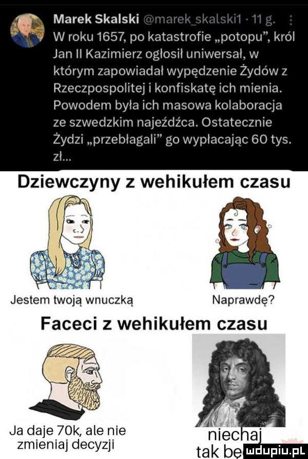 marek skalski w roku      po katastrofie potopu. król jan ii kazimierz ogłosił uniwersał w którym zapowiadał wypędzenie żydów z rzeczpospolitej i konfiskatę ich mienia. powodem była ich masowa kolaboracja ze szwedzkim naj d-ca. ostatecznie żydzi pr zebiagaii go wypłacając    tys. zł. dziewczyny z wehikułem czasu jestem twoja wnuczką naprawdę faceci z wehikułem czasu ja daje   k ale nie zmieniaj decyzji