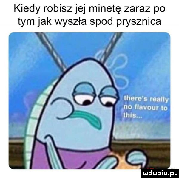 kiedy robisz jej minetę zaraz po tym jak wyszła spod prysznica