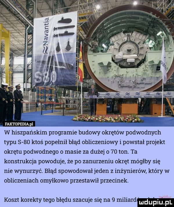 w hiszpańskim programie budowy okrętów podwodnych typu      ktos popelnil błąd obliczeniowy i powstał projekt okrętu podwodnego o masie za dużej o    ton. ta konstrukcja powoduje że po zanurzeniu okręt moglby sie nie wynurzyć. blad spowodował jeden z inżynierów który w obliczeniach omyłkowo przestawil przecinek. koszt korekty tego hlędu szacuje się na   miliard ludupi f