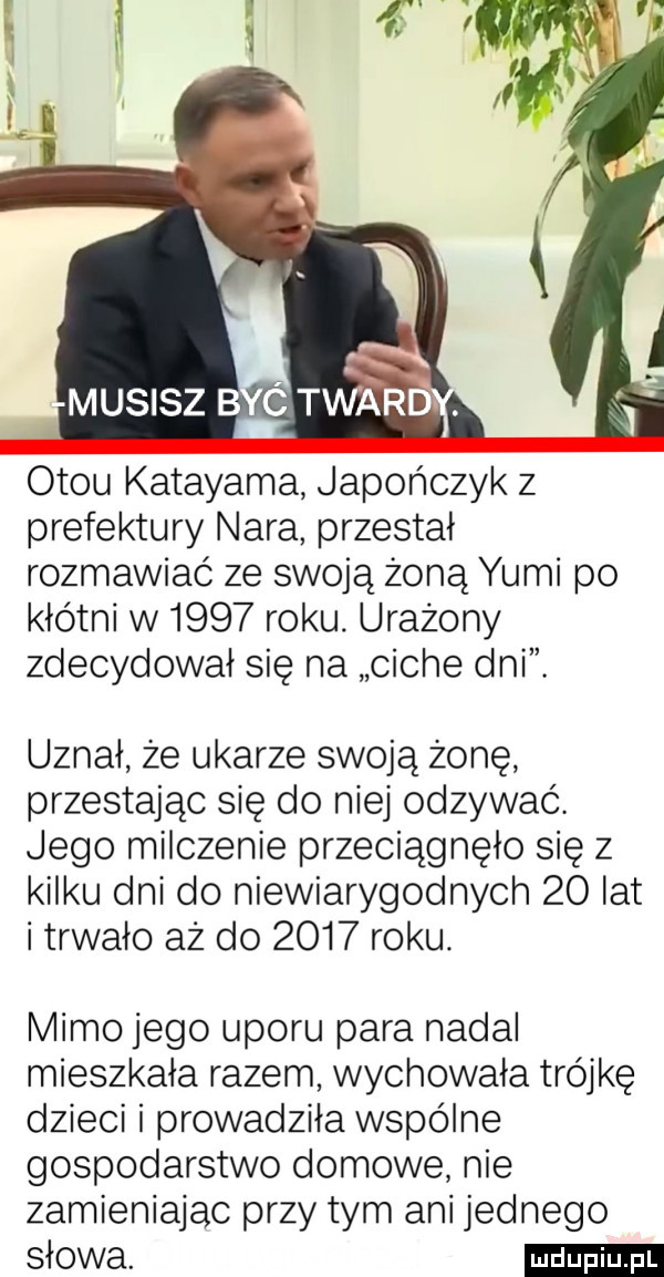 musisz b c tward. otku katayama japończyk z prefektury nara przestał rozmawiać ze swoją żoną yumi po kłótni w      roku. urażony zdecydował się na ciche dni. uznał że ukarze swoją żonę przestając się do niej odzywać. jego milczenie przeciągnęło się z kilku dni do niewiarygodnych    lat i trwało aż do      roku. mimo jego uporu para nadal mieszkała razem wychowała trójkę dzieci i prowadziła wspólne gospodarstwo domowe nie zamieniając przy tym ani jednego słowa