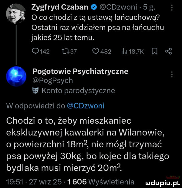 zygfryd czaban cdzwoni   g. o co chodzi z tą ustawą łańcuchową ostatni raz widzialem psa na łańcuchu jakieś    lat temu. om            l     k r     pogotowie psychiatryczne pogpsych konto parodystyczne w odpowiedzi do cdzwoni chodzi o to żeby mieszkaniec ekskluzywnej kawalerki na wilanowie o powierzchni   m  nie mógł trzymać psa powyżej   kg bo kojec dla takiego bydlaka musi mierzyć  om .          w-z          wyświetlenia