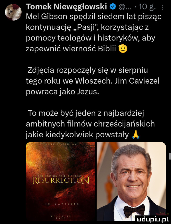 tomek niewęgłowski o.    g. mel gibson spędził siedem lat pisząc kontynuację pasji korzystając z pomocy teologów i historyków aby zapewnić wierność biblii o zdjęcia rozpoczęły się w sierpniu tego roku we włoszech. jim caviezel powraca jako jezus. to może byćjeden z najbardziej ambitnych filmów chrześcijańskich jakie kiedykolwiek powstały ą