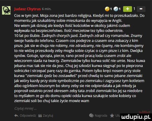 a jud sachytruscwnn q.   cosmy jag mojazmajsibardzorellgijnadqedyśmliopneszkadzahno momenm jak szukaliśmy sobie mieszkania do wynajęcia w anglii. nie wiem jak dzisiq ale kiedys ilość koscioldwwokoicyjakims cudem wplywala na bezpieczeismo. ilość meczecowreziyiko odmooiie. id lai po siwe żadnym cnorycn jazd. żadnych zdrad ay romansów. znamy swoje basia detalami iu lasem cos pndejrze a szosem ona zabaayz kim pisze. jak sie walnij nie nzbimy. nie zdradzamy nie qzamy. nie kombinujemy m niewidce orzeszirodyzeby magla sobie czyiaco czym piszei z kim. majka sam rw. snuje sowa a. puer ze rano pled praca um czasem zrobi ale wieczorem siada na many. zlemnlakówtyllm kurwa soiis nie umie. msz kawa jebana mac idk sie nie da jesc. chuj jej szkodzi kurwa sięgnąć po le pieprzona soiniczke i snzepać pare razy do gumka. potem tyłku kręci nosem przy siole kurwa zlemnlakl zjedz bo zosiawilei przed armia w samo jebane ziemniaki jak wióry kazdy przy stole symbolicznie po ziemniaku zagyzasz tym koueiem albo ngórldem kiszonym bo skmyzebysie nie odpierdalała a jakmiody ja puprusil osiamio przed okresem zebyiara zrobil ziemniaki bo jej sa niedobre o myslalem ze go do domu opieki odda kurwa szukajcie sobie kobiecy co ziemniaki sill bo mu takie zycie magle wam i ir