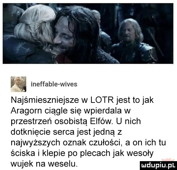 ineffabie wives najśmieszniejsze w lotr jest to jak aragorn ciągle się wpierdala w przestrzeń osobistą elfów. u nich dotknięcie serca jestjedną z najwyższych oznak czułości a on ich tu sciska i klepie po plecach jak wesoły wujek na weselu