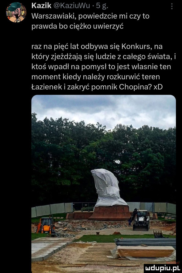 kazik kaziuku   g. warszawiaki powiedzcie mi czy to prawda bo ciężko uwierzyć raz na pięć lat odbywa się konkurs na który zjeżdżają się ludzie z całego świata i ktoś wpadł na pomysł tojest władnie ten moment kiedy na edy rozkurwić teren łazienek i zakryć pomnik chopina xd