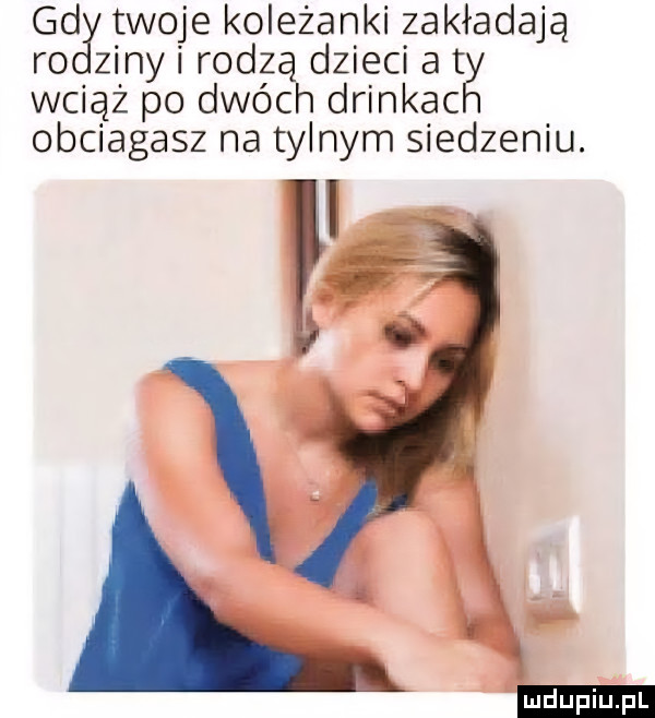 gd twoje koleżanki zakładają ro ziny i rodzą dzieci at wciąż po dwóch drinkac obciagasz na tylnym siedzeniu. w ludu iu. l