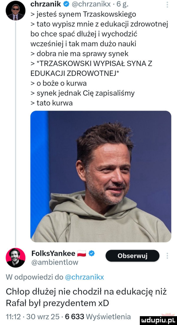 chrzanik o chrzanikx   g. jesteś synem trzaskowskiego tato wypisz mnie z edukacji zdrowotnej bo chce spać dłużej i wychodzić wcześniej imak mam duzo nauki dobra nie ma sprawy synek trzaskowski wypisał syna z edukacji zdrowotnej o boże o kurwa synekjednak cię zapisaliśmy tato kurwa sv folksyankee o ambientlow w odpowiedzi do chrzanikx chłop dłużej nie chodził na edukację niż rafał był prezydentem xd          w-z          wyświetlenia