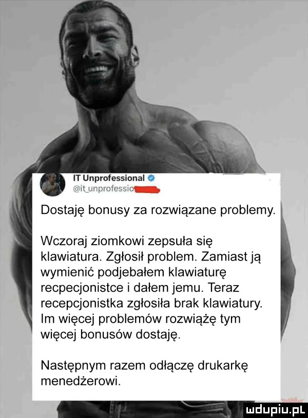 it unprofess it lu paw dostaję bonusy za rozwiązane problemy. wczoraj ziomkowi zepsula się klawiatura. zgłosił problem. zamiastją wymienić podjebalem klawiaturę recpecjonistce i dalem jemu. teraz recepcjonistka zglosila brak klawiatury. im więcej problemów rozwiąże tym więcej bonusów dostaję. następnym razem oplączę drukarkę menedżerowi