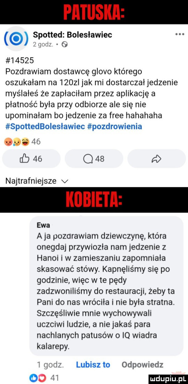 spottedé bolesławiec wyzwl       pozdrawiam dostawcę gloso którego oszukałam na    z jak mi dostarczałjedzenie myślałeś że zapłaciłam przez aplikację a płatność była przy odbiorze ale się nie upominałam bo jedzenie za free hahahaha spottedboiesławiec pozdrowienia odo    b    q    d najtrafniejsze v ewa a ja pozdrawiam dziewczynę która onegdaj przywiozła nam jedzenie z hanoi i w zamieszaniu zapomniala skasować stowy. kapnęliśmy się po godzinie więc wie pędy zadzwoniliśmy do restauracji zeby ta pani do nas wróciła i nie była stratna. szczęśliwie mnie wychowywali uczciwi ludzie a niejakaś para nachlanych patusów o iq wiadra kalarepy. r godz lubisz to odpowiedz