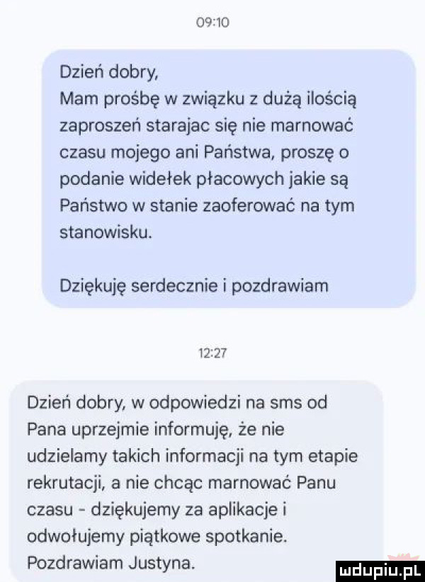 dzień dobry. mam prośbę w związku z dużą ilością zaproszeń starajac się nie marnować czasu mojego ani państwa. proszę o podanie widełek płacowych jakie są państwo w stanie zaoferować na tym stanowisku. dziękuję serdecznie i pozdrawiam i     dzień dobry w odpowiedzi na sms od pana uprzejmie informuję że nie udzielamy takich informacji na tym etapie rekrutacji a nie chcąc marnować panu czasu dziękujemy za aplikacje i odwołujemy piątkowe spotkanie. pozdrawiam justyna