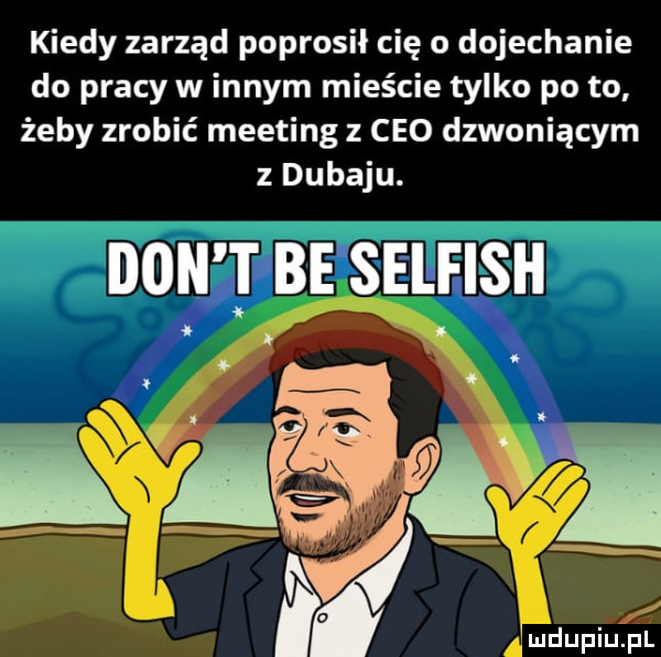 kiedy zarząd poprosił cię o dojechanie do pracy w innym mieście tylko po to żeby zrobić meeting z ceo dzwoniącym z dubaju. don t be selfish v