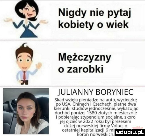 nigdy nie pytaj kobiety o wiek mężczyzny o zarobki julian ny boryniec skąd wzięb plemądze na auto wyc eczkę po usa chanach i czechach plame dwa kierunki studmwlednoczesnle wykazując dochód pomiej      n-tych mleslęcznle i pobwerajac stygendlum socjalne skoro jej ojciec w      roku był prezesem duze norweskiej firmy vogue   ostatnie ka alizac w   ml kleru norweskich. uduplu pl
