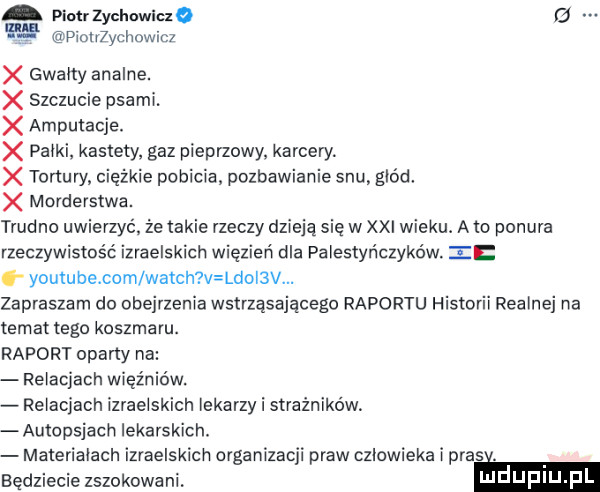 piotr zychowicze g      dicużychowicz gwalty analne. x szczucie psami. amputacje. x palki kastety. gaz pieprzowy kamer x tortury ciężkie pobicia pozbawienie snu. głód. morderstwa. trudno uwierzyć że takie rzeczy dzieją się w xxi wieku. a to ponura rzeczywistość izraelskich więzień dla palestyńczyków ii youtube com wajch v ldoi v. zapraszam do obejrzenia wstrząsającego raportu historii realnej na temat tego koszmaru. raport oparty na relacjach więźniów. relacjach izraelskich lekarzy i strażników autopsjach lekarskich. materialach izraelskich organizacji praw czlowieka i pras będziecie zszokowani