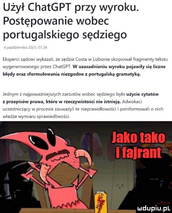 użył chatgpt przy wyroku. postępowanie wobec portugalskiego sędziego j eksperci sądowi wykaza i ze scam cista w lizbonie mp owa fragmenty tekstu wyge ievowanego we msw w uzasadnieniu wyroku pojawily się liczne błędy oraz sformulowania niezgodne ponugalską gramatyką. jednym z najpowazmmym zamów wnim sędziego bylo użycie qmaw przepisów prawa które w nuxywistości nie istnieją. adwokaci uaest hlzaly w pac lesie zauwazyi e mepmwidluwugm pomimmuwaii o mm wiedze wymian sprawredhwosa laku tako i iairam