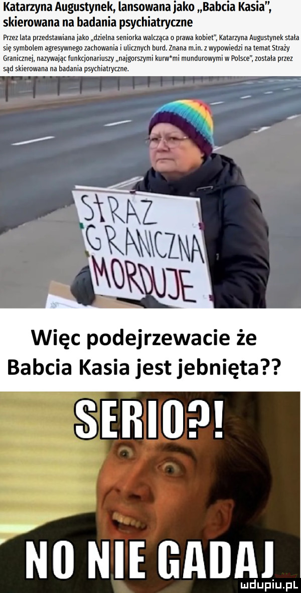 katarzyna augustynek lansowana jako babcia kasia skierowana na badania psychiatryczne przez lala przedstawiana loko dzielna seniorka walcząca u olawa knhiel katarzyna augustynek stała się symbolem agresywnego zachowania i ulicznych bura znana min. z wypowiedzi na tematsnaży granicznej ilazywaiącfunkcjonzriuszy najgorszymi kurw mi mundumwyml w pulsie zosiala przez sąd skierowana na badania psychiatryczne. więc podejrzewacie że babcia kasia jest jebnięta serio win nie mam