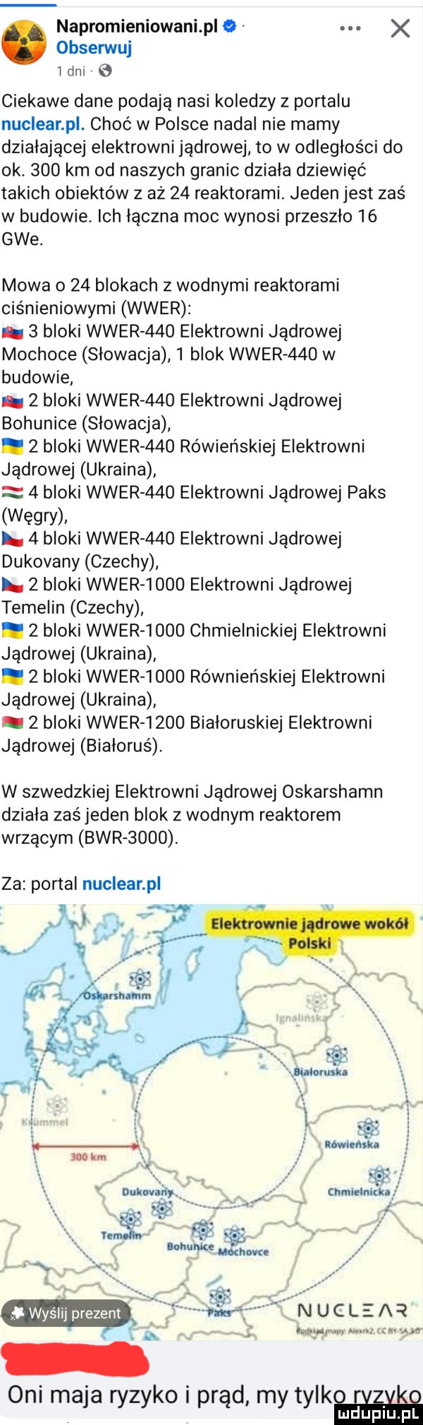 napromieniowani ple x obsenuuj ibm ciekawe dane podają nasi koledzy z portalu nuclear p. choć w polsce nadal nie mamy działającej elektrowni jądrowej to w odległości do ok.     km od naszych granic dziala dziewięć takich obiektów z aż    reaktorami. jeden jest zaś w budowie. ich łączna moc wynosi przeszło    gie. mowa o    blokach z wodnymi reaktorami ciśnieniowymi wier.   bloki wier   o elektrowni jądrowej mochoce slowacja   blok wier     w budowie   bloki wier   o elektrowni jądrowej bogunice slowacja.   bloki wier   o rówieńskiej elektrowni jądrowej ukraina   bloki wier     elektrowni jądrowej paks węgry. l.   bloki wier     elektrowni jądrowej dukovany czechy.   bloki wier      elektrowni jądrowej temelin czechy.   bloki wier      chmielnickiej elektrowni jądrowej ukraina.   bloki wier      równieńskiej elektrowni jądrowej ukraina   bloki wier      białoruskiej elektrowni jądrowej białoruś. w szwedzkiej elektrowni jądrowej oskarshamn dziala zaś jeden blok z wodnym reaktorem wrzącym bwrsooo. za portal nuclear p nucleaq www um oni maja ryzyko i prąd my tylów lu upiu p