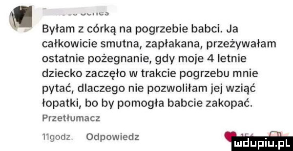 byłam z córką na pogrzebie babci. ja całkowicie smutna zapłakana przeżywałam ostatnie pożegnanie gdy mnie   letnie dziecko zaczęło w trakcie pogrzebu mnie pytce dlaczego nie pozwoliłam jej wziąć łopatki bo by pomogla babcie zakopać. przetlumacz llgodz odpowiedz w