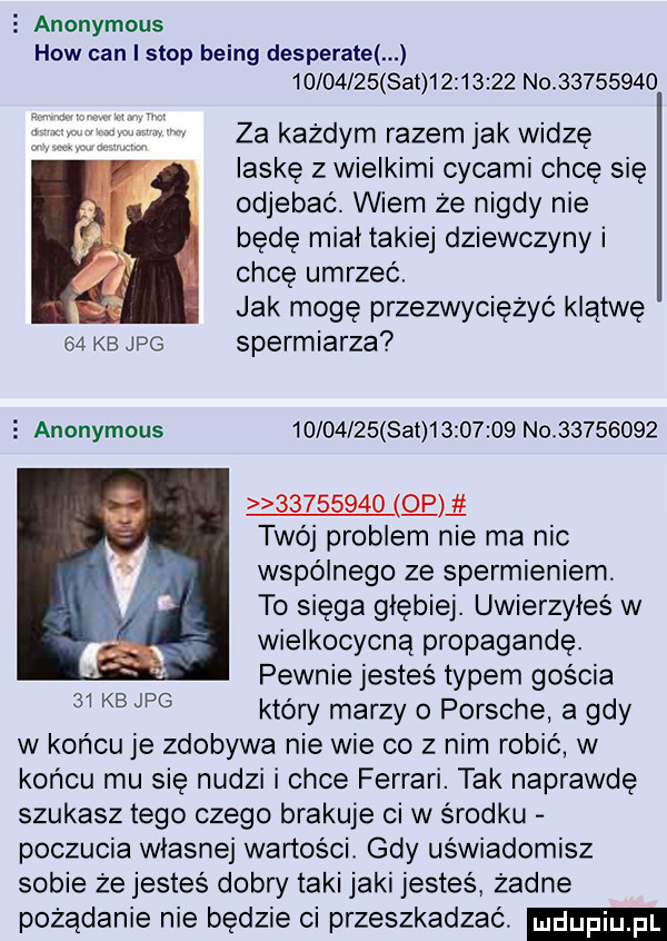 anonymous hiw cen i stop being desperate          set          no          za każdym razem jak widzę laskę z wielkimi cycami chcę się odjebać. wiem że nigdy nie będę miał takiej dziewczyny i chcę umrzeć. abakankami jak mogę przezwyciężyć klątwę    kb jpg spermiarza z anonymous          set          no                 o a twój problem nie ma nic wspólnego ze spermieniem. to sięga głębiej. uwierzyłeś w wielkocycną propagandę. pewnie jesteś typem gościa który marzy o porsche a gdy w końcu je zdobywa nie wie co z nim robić w końcu mu się nudzi i chce ferrari. tak naprawdę szukasz tego czego brakuje ci w środku poczucia wlasnej wartości. gdy uświadomisz sobie że jesteś dobry taki jaki jesteś żadne pożądanie nie będzie ci przeszkadzać.    kb jpg