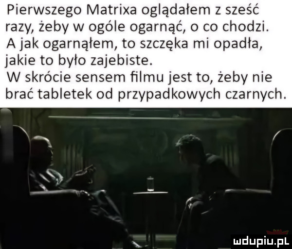 pierwszego matrixa oglądałem z sześć razy żeby w ogóle ogarnąć o co chodzi. abak ogarnąłem to szczęka mi opadła jakie to bylo zajebiste. w skrócie sensem filmu jest to żeby nie brać tabletek od przypadkowych czarnych