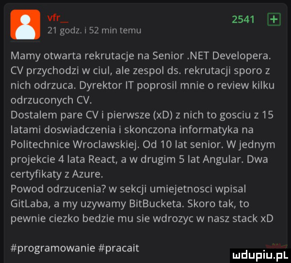 v      e    godz.    min temu marny otwarta rekrutacje na senior net developera. cv przychodzi w czui ale zespol ds. rekrutacji sporo z nich odrzuca. dyrektor it poprosil mnie o review kilku odrzuconych cv. dostalem pare cgi pierwsze xd z nich to gosc u z    latami doswiadczenia i skonczone informatyka na politechnice wroclawskie. od    lat senior wrednym projekcie   lata react a w drugim   lat angular. dwa certyfikaty z apure. powod odrzucenia w sekcji umiejetnosci wpisal gitlaba a my uzywamy bitbucketa skoro tak to pewnie ciezko bedzie mu sie wdrozyc w nasz stock xd programowanie pracalt