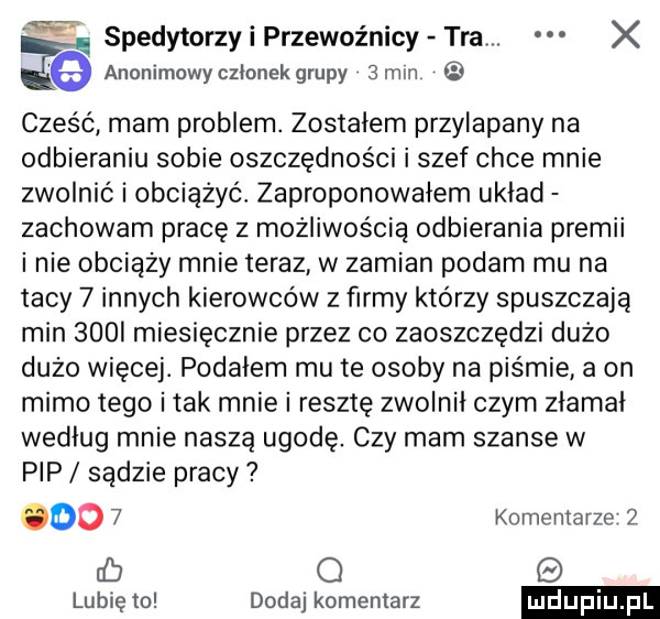 anonimowy członek grupy   mm e spedytorzy i przewoźnicy tra. x cześć mam problem. zostałem przylapany na odbieraniu sobie oszczędności i szef chce mnie zwolnić i obciążyć zaproponowałem układ zachowam pracę z możliwością odbierania premii inie obciąży mnie teraz w zamian podam mu na tacy   innych kierowców z firmy którzy spuszczają min    i miesięcznie przez co zaoszczędzi dużo dużo więcej. podałem mu te osoby na piśmie a on mimo tego i tak mnie i resztę zwolnił czym złamał według mnie naszą ugodę. czy mam szanse w pip sądzie pracy odo   komentarze   cb o lubię to dodaj komentarz