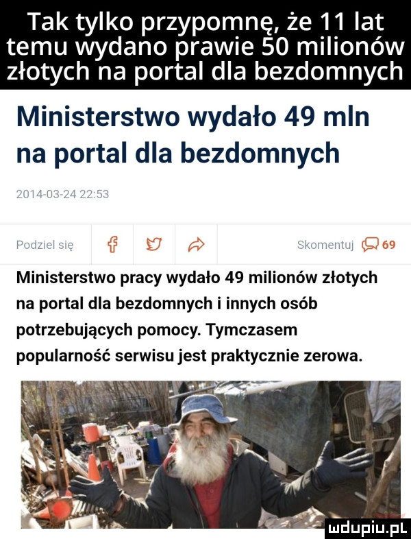 tak tylko przypomnę że    lat temu wydano prawie    milionów złotych na portal dla bezdomnych ministerstwo wydało    mln na portal dla bezdomnych l hymn ministerstwo pracy wydalo    milionów zlotych na portal dla bezdomnych i innych osób potrzebujących pomocy. tymczasem popularność serwisu jest praktycznie zerowa