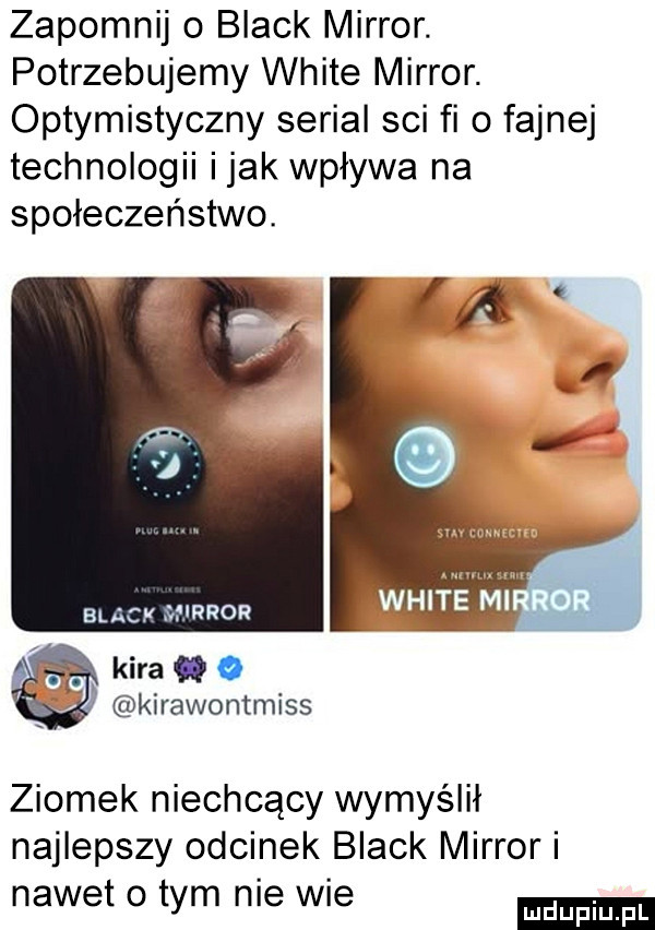 zapomnij   black mirror. potrzebujemy white mirror. optymistyczny serial sci fi   fajnej technologii imak wpływa na społeczeństwo. black mirror kira o kirawontmiss ziomek niechcący wymyślił najlepszy odcinek black mirror i nawet o tym nie wie
