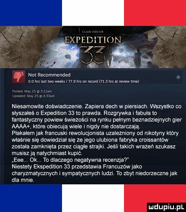 not recommended o   ns kast iwo weeks      ms on rekord m   tu a review tunel niesamowite doswiadczenie. zapiera dech w piersiach wszystko co siyszaieś expedition    to prawda rozgrywka i iabuta to fantastyczny powiew świeżości na rynku pełnym beznadziejnych gier aaaa które obiecują wiele nigdy nie dostarczają. plakalem jak francuski rewolucjonista uzalezniony od nikotyny ktory wlasnie sie dowiedzial się ze jego ulubiona fabryka croissantow została zamknięta przez ciągle strajki. jeśli takich wrazen szukasz musiszja natychmiast kupic. eee. ok. to dlaczego negatywna recenzja niestety ekspedition    przedstawia francuzowjako charyzmatycznych i sympatycznych ludzi. to zbyt niedorzeczne jak dla mnie
