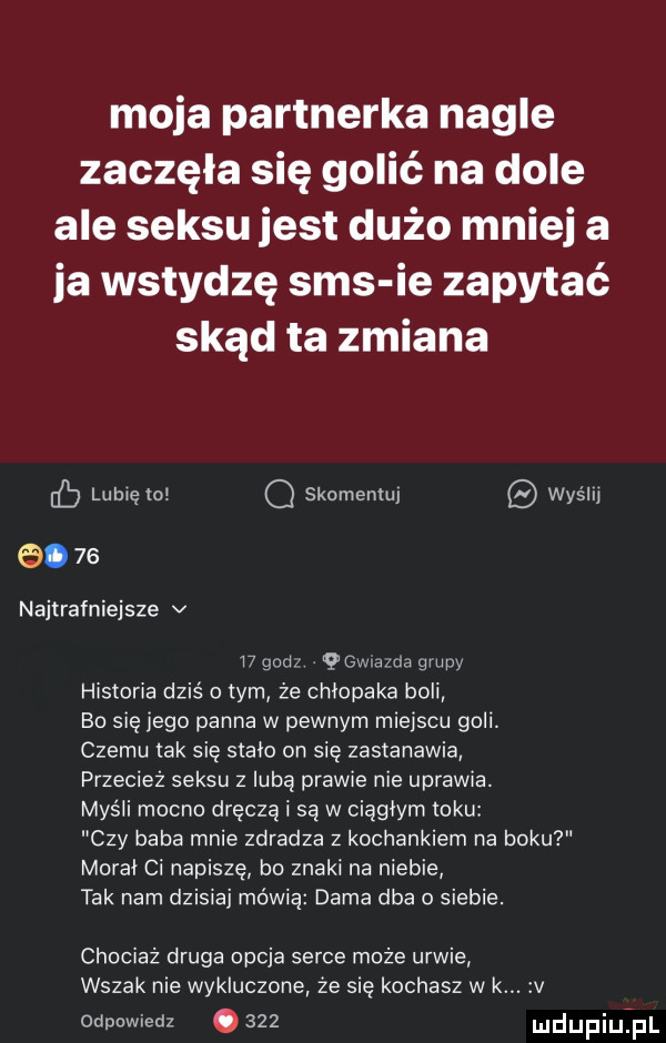moja partnerka nagle zaczęła się golić na dole ale seksu jest dużo mniej a ja wstydzę sms ie zapytać skąd ta zmiana eb lubię ror q skomentuj wyślu.    najtrafniejsze v    gad qgwia rca grupy historia dziś o tym że chłopaka boli bo się jego panna w pewnym miejscu goli. czemu tak sie stało on sie zastanawia przecież seksu z luba prawie nie uprawia. myśli mocno dręczą i są w ciągłym roku czy baba mnie zdradza z kochankiem na boku morał ci napiszę bo znaki na niebie tak nam dzisiaj mówią dama dba o siebie. chociaż druga opcja serce może urwie wszak nie wykluczone że się kochasz w k odpowiedz.     mdupiuij