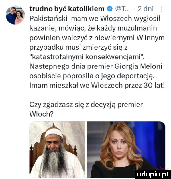 trudno być katolikiem o tw   dni pakistański imam we włoszech wygłosił kazanie mówiąc że każdy muzułmanin powinien walczyć z niewiernymi w innym przypadku musi zmierzyć się z katastrofalnymi konsekwencjami. następnego dnia premier giorgia melini osobiście poprosiła omego deportację. imam mieszkał we włoszech przez    lat czy zgadzasz się z decyzją premier włoch