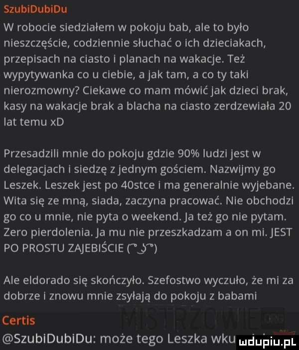 szubidubidu w robocie siedzialem w pokoju bab ale to było nleszczęścle codziennie słuchać   ich dzieciakach przepisach na ciasto i planach na wakacje. też wypytywania co u ciebie a jak tam a co ty taki nierozmowny ciekawe co mam mówlćjak dzieci brak kasy na wakacje brak a blacha na ciasto zerdzewlala    lat temu xd przesadzali mnie do pokoju gdzie    ludzi jest w delegacjach i siedzę z jednym gościem. nazwijmy go leszek. leszekjest po    tee i ma generalnie wyjebane. wita się ze mną siada zaczyna pracować. nie obchodzi go co u mnie nie pyta o weekend a też go nie pytam. zero pierdolenia ja mu nie przeszkadzam a on mi est po prestu zajebiście   ale eldorado się skonczylo. szefostwo wyczulo. że mi za dobrze i znowu mnie zmylają do pokoju z babami curtis szubidubidu może tego leszka wku nduhiu fl