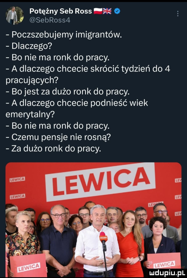 i potężny sab ross ę sebrossa poczszebujemy imigrantów. dlaczego bo nie ma rock do pracy. a dlaczego chcecie skrócić tydzień do   pracujących bo jest za dużo rock do pracy. a dlaczego chcecie podnieść wiek emerytalny bo nie ma rock do pracy. czemu pensje nie rosną za dużo rock do pracy. mdupiu il