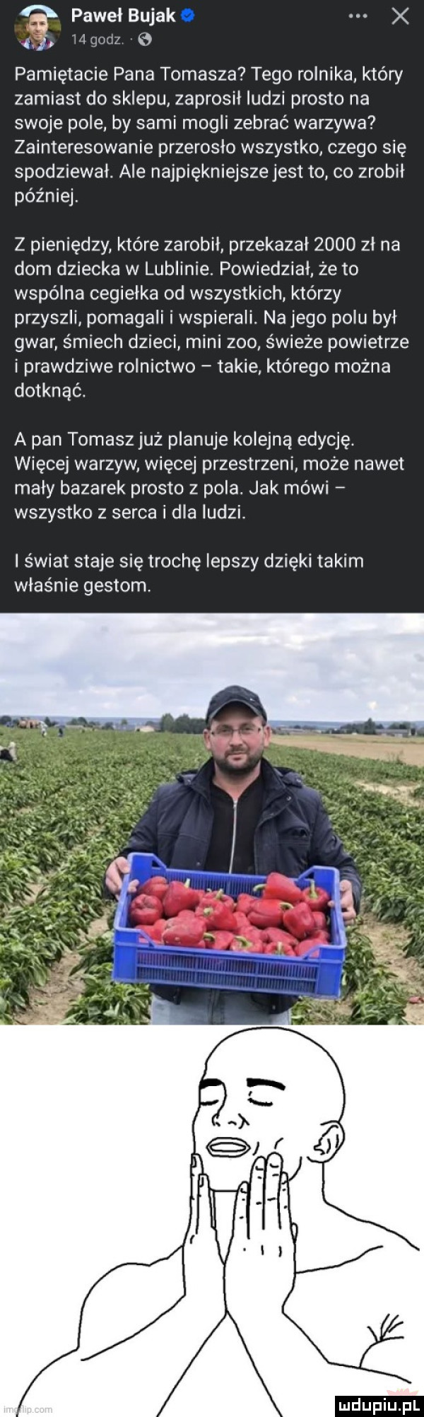 pawełbujako x ili goczf pamiętacie pana tomasza tego rolnika który zamiast do sklepu zaprosił ludzi prosto na swoje pole by sami mogli zebrać warzywa zainteresowanie przerosło wszystko czego się spodziewał. ale najpiękniejsze jest to co zrobił później z pieniędzy które zarobił przekazal      zł na dom dziecka w lublinie. powiedział że to wspólna cegiełka od wszystkich którzy przyszli pomagali iwspierali. nojego polu był gwar śmiech dzieci mini zoo świeże powietrze i prawdziwe rolnictwo takie którego można dotknąć. a pan tomasz już planuje kolejną edycję. więcej warzyw więcej przestrzeni może nawet maly bazarek prosto z pola. jak mówi wszystko z serca i dla ludzi. świat staje się trochę lepszy dzięki takim właśnie gestom