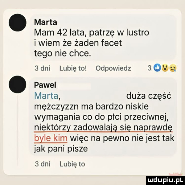marta mam    lata patrzę w lustro i wiem że żaden facet tego nie chce.  an lubię to odpowiedz  oóó pawel marta duża część mężczyzzn ma bardzo niskie wymagania co do płci przeciwnej niektórzy zadowala ą się naprawdę byle kim więc na pewno nie jest tak jak pani pisze   dni lubię to ludu iu. l