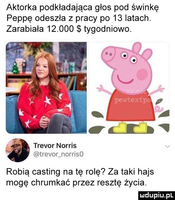 aktorka podkładająca głos pod świnkę peppę odeszła z pracy po    latach. zarabiała        tygodniowo.   xx i i l ll p trevor norris trevorjorriso robią casting na tę rolę za taki hajs mogę chrumkać przez resztę życia. ludu iu. l