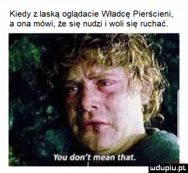 kiedy z laską oglądacie władcę pierścieni a ona mówi. że się nudzi i woli się ruchac. y-u don t mian trat
