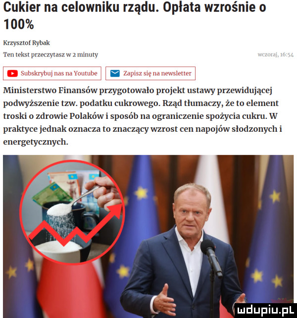 cukier na celowniku rządu. opłata wzrośnie o     krzyszto rybak w weim nurt was w mmulv ministerstwo finansów przygotowało projekt ustawy przewidującej podwyższenie tlw. podatku cukrowego. rząd tlumaczy że w element troski o zdrowie polakowi sposób na ograniczenie spożycia cukru. w praktyce jednak oznacza to znaczący wzrasl cen napojów slodzonych i energetycznych. hmdupiupl